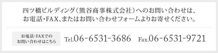 四ツ橋ビルディング（熊谷商事株式会社）へのお問い合わせは、お電話・FAX、またはお問い合わせフォームよりお寄せください。 お電話・FAXでのお問い合わせはこちら Tel.06-6531-3686  Fax.06-6531-9721