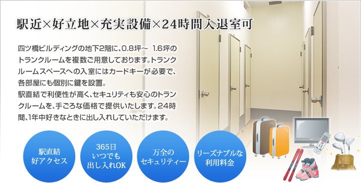 万全のセキュリティーと利便性の高いトランクルーム 四ツ橋ビルディングの地下2階に、0.8坪～ 1.6坪のトランクルームを複数ご用意しております。トランクルームスペースへの入室にはカードキーが必要で、各部屋にも個別に鍵を設置。
駅直結で利便性が高く、セキュリティも安心のトランクルームを、手ごろな価格で提供いたします。24時間、1年中好きなときに出し入れしていただけます。・駅直結好アクセス　・365日いつでも出し入れOK・万全のセキュリティー　・リーズナブルな利用料金